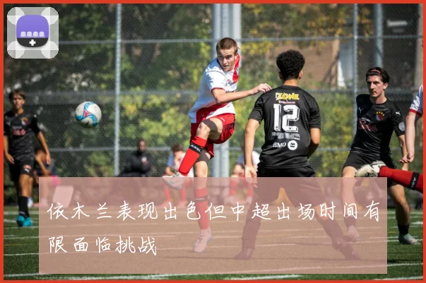 依木兰表现出色但中超出场时间有限面临挑战