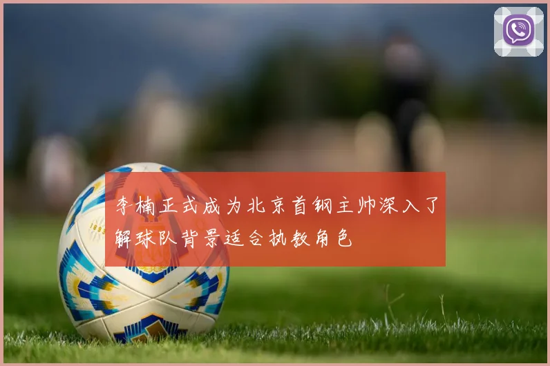 李楠正式成为北京首钢主帅深入了解球队背景适合执教角色