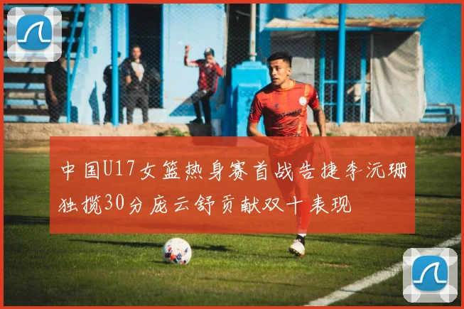 中国U17女篮热身赛首战告捷李沅珊独揽30分庞云舒贡献双十表现
