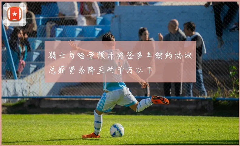 骑士与哈登预计将签多年续约协议总薪资或降至两千万以下