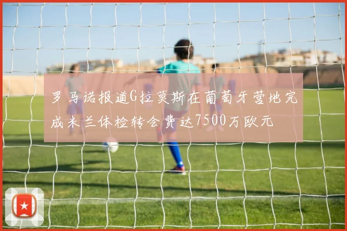罗马诺报道G拉莫斯在葡萄牙营地完成米兰体检转会费达7500万欧元