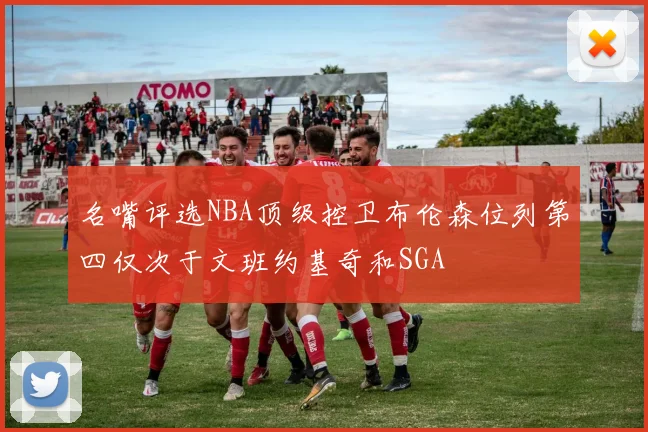 名嘴评选NBA顶级控卫布伦森位列第四仅次于文班约基奇和SGA