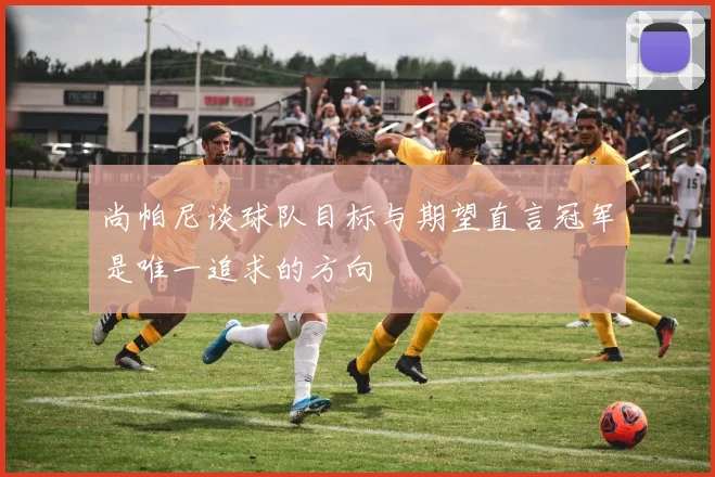 尚帕尼谈球队目标与期望直言冠军是唯一追求的方向