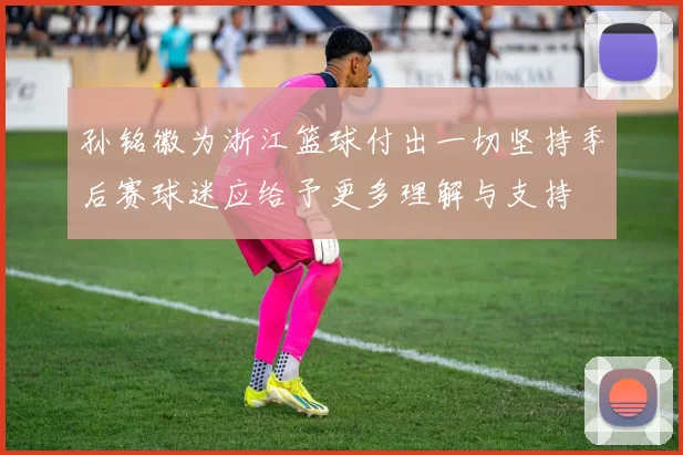 孙铭徽为浙江篮球付出一切坚持季后赛球迷应给予更多理解与支持
