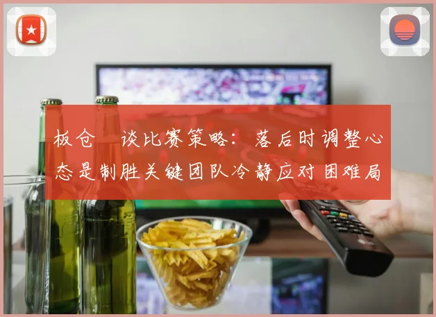 板仓滉谈比赛策略：落后时调整心态是制胜关键团队冷静应对困难局面