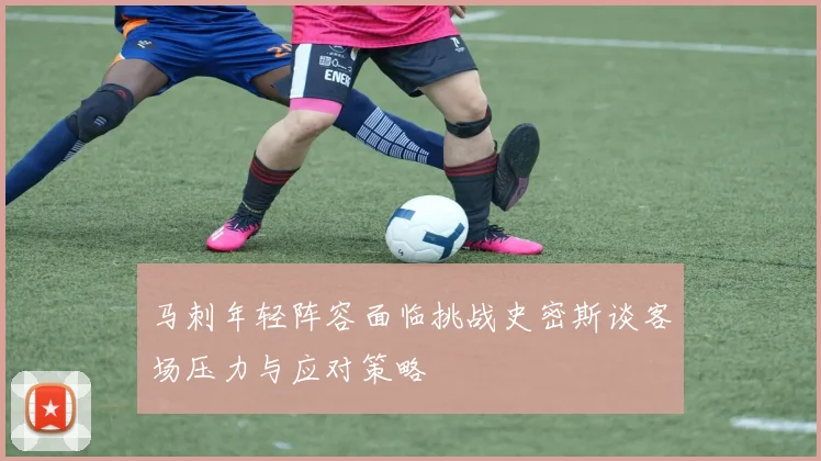 马刺年轻阵容面临挑战史密斯谈客场压力与应对策略
