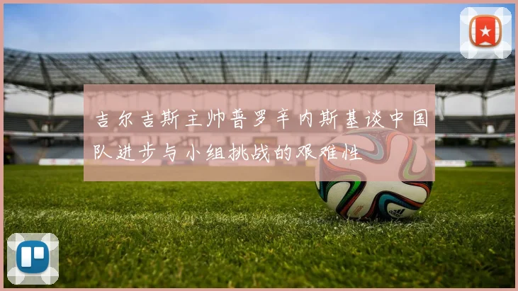 吉尔吉斯主帅普罗辛内斯基谈中国队进步与小组挑战的艰难性