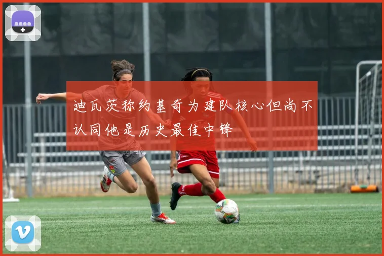 迪瓦茨称约基奇为建队核心但尚不认同他是历史最佳中锋