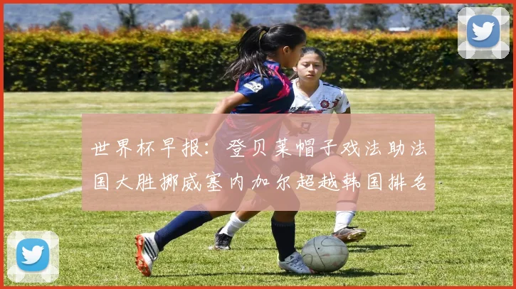 世界杯早报：登贝莱帽子戏法助法国大胜挪威塞内加尔超越韩国排名提升