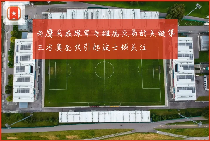 老鹰或成绿军与雄鹿交易的关键第三方奥孔武引起波士顿关注