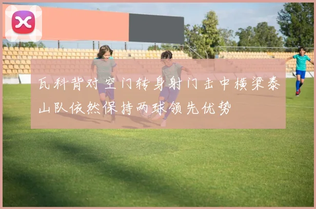 瓦科背对空门转身射门击中横梁泰山队依然保持两球领先优势